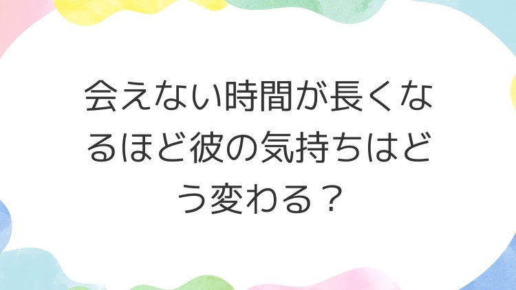 会えない時間が長くなるほど彼の気持ちはどう変わる？